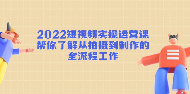 2022短视频实操运营课：帮你了解从拍摄到制作的全流程工作-博学库