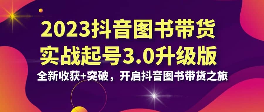 2023抖音 图书带货实战起号3.0升级版：全新收获+突破，开启抖音图书带货之旅-博学库