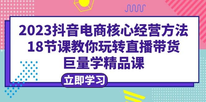 2023抖音电商核心经营方法：18节课教你玩转直播带货，巨量学精品课-博学库