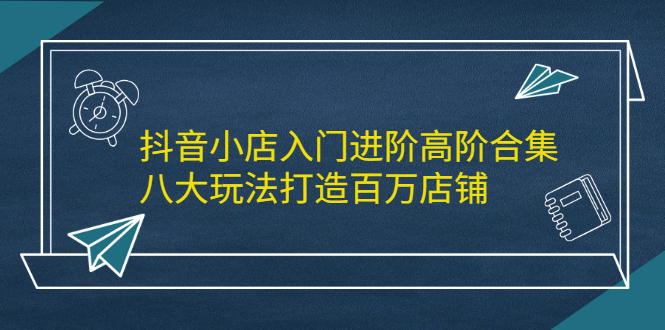 抖音小店入门进阶高阶合集，八大玩法打造百万店铺-博学库