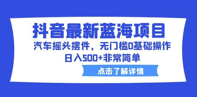 抖音最新蓝海项目，汽车摇头摆件，无门槛0基础操作，日入500+非常简单-博学库