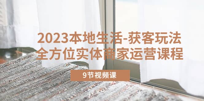 2023本地生活-获客玩法，全方位实体商家运营课程（9节视频课）-博学库