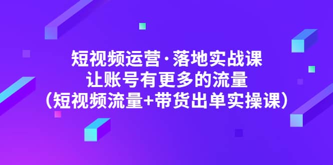 短视频运营·落地实战课 让账号有更多的流量（短视频流量+带货出单实操）-博学库