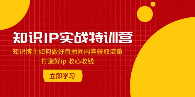 知识IP实战特训营：知识博主如何做好直播间内容获取流量 打造好ip 收心收钱-博学库