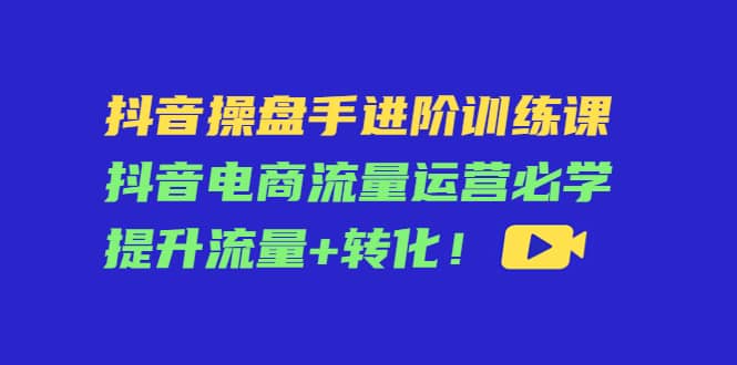 抖音操盘手进阶训练课：抖音电商流量运营必学，提升流量+转化-博学库
