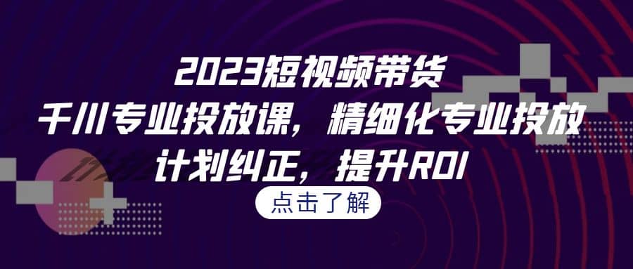 2023短视频带货-千川专业投放课，精细化专业投放，计划纠正，提升ROI-博学库