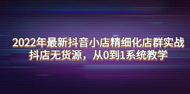 2022年最新抖音小店精细化店群实战，抖店无货源，从0到1系统教学-博学库