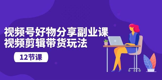视频号好物分享副业课，视频剪辑带货玩法（12节课）-博学库