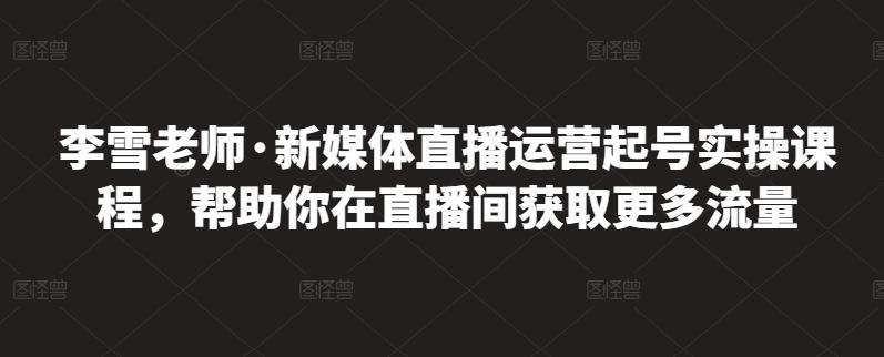 李雪老师·新媒体直播运营起号实操课程，帮助你在直播间获取更多流量-博学库