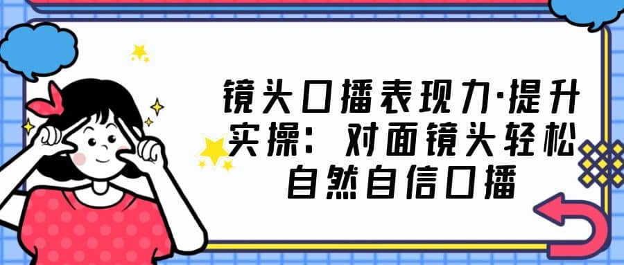 镜头口播表现力·提升实操：对面镜头轻松自然自信口播（23节课）-博学库