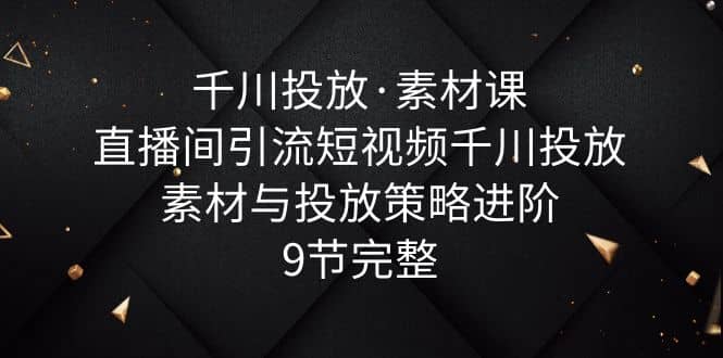 千川投放·素材课：直播间引流短视频千川投放素材与投放策略进阶，9节完整-博学库