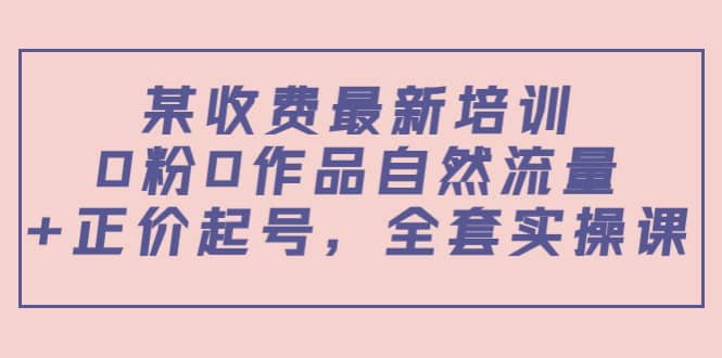 某收费最新培训：0粉0作品自然流量+正价起号，全套实操课-博学库