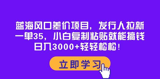 蓝海风口差价项目，发行人拉新，一单35，小白复制粘贴就能搞钱！日入3000+轻轻松松-博学库
