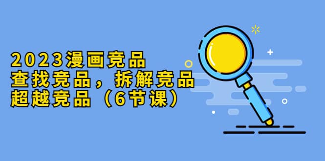 2023漫画竞品，查找竞品，拆解竞品，超越竞品（6节课）-博学库