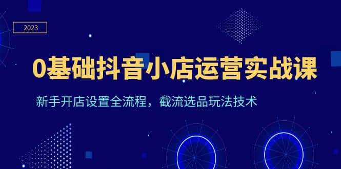 0基础抖音小店运营实战课，新手开店设置全流程，截流选品玩法技术-博学库