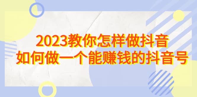 2023教你怎样做抖音，如何做一个能赚钱的抖音号（22节课）-博学库