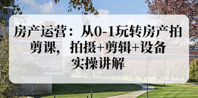 房产运营：从0-1玩转房产拍剪课，拍摄+剪辑+设备，实操讲解（价值899）-博学库