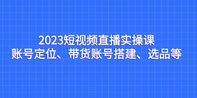 2023短视频直播实操课，账号定位、带货账号搭建、选品等-博学库