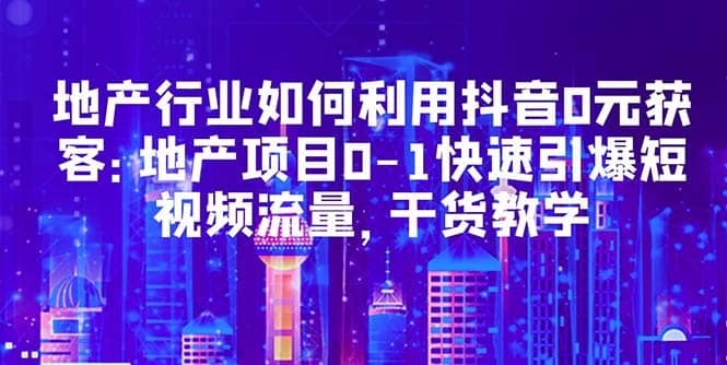 地产行业如何利用抖音0元获客：地产项目0-1快速引爆短视频流量，干货教学-博学库