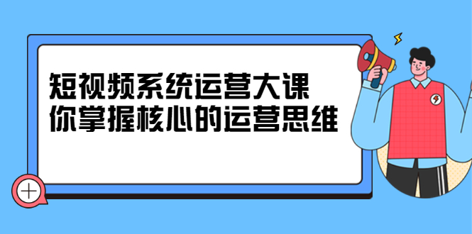 短视频系统运营大课，你掌握核心的运营思维 价值7800元-博学库