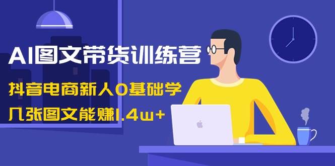 AI图文带货训练营：抖音电商新人0基础学，几张图文能赚1.4w+-博学库
