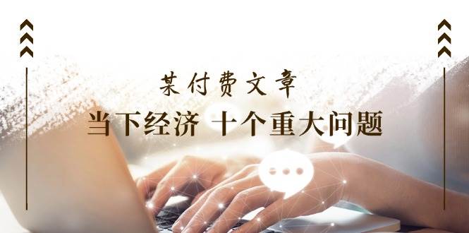 某付费文章《当下经济 十个重大问题》覆盖了大家关心的全部经济类话题-博学库