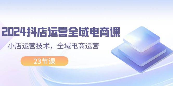 2024抖店运营-全域电商课，小店运营技术，全域电商运营（23节课）-博学库