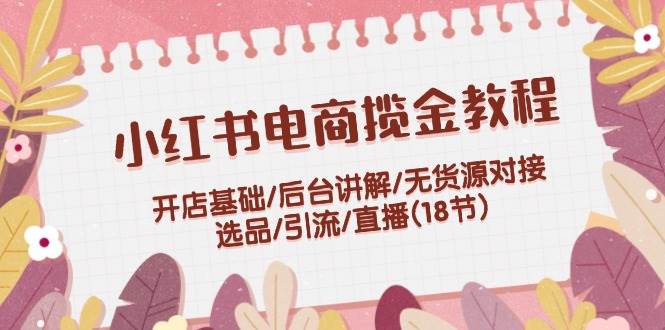 小红书电商揽金教程：开店基础/后台讲解/无货源对接/选品/引流/直播(18节)-博学库