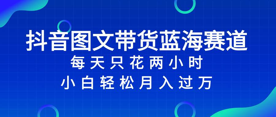 抖音图文带货蓝海赛道，每天只花2小时，小白轻松过万-博学库