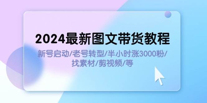2024最新图文带货教程：新号启动/老号转型/半小时涨3000粉/找素材/剪辑-博学库