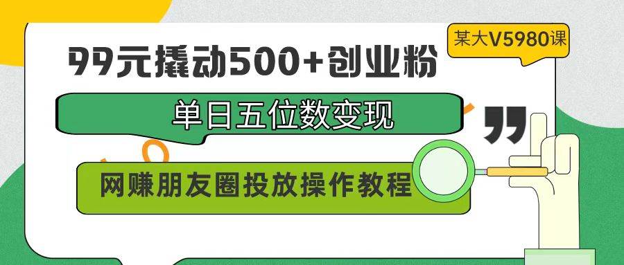 99元撬动500+创业粉，单日五位数变现，网赚朋友圈投放操作教程价值5980！-博学库