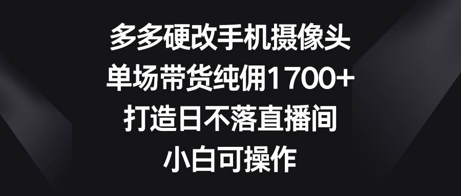 多多硬改手机摄像头，单场带货纯佣1700+，打造日不落直播间，小白可操作-博学库