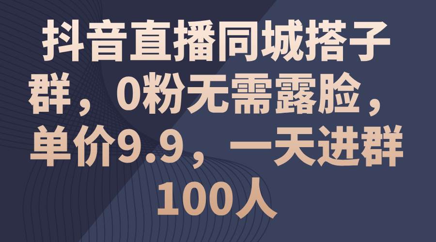 抖音直播同城搭子群，0粉无需露脸，单价9.9，一天进群100人-博学库