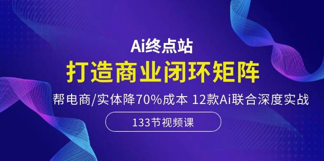 Ai终点站，打造商业闭环矩阵，帮电商/实体降70%成本，12款Ai联合深度实战-博学库