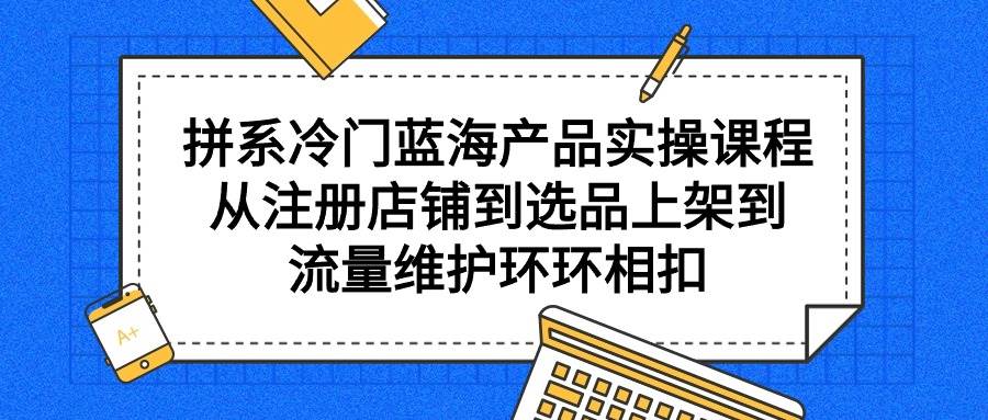 拼系冷门蓝海产品实操课程，从注册店铺到选品上架到流量维护环环相扣-博学库