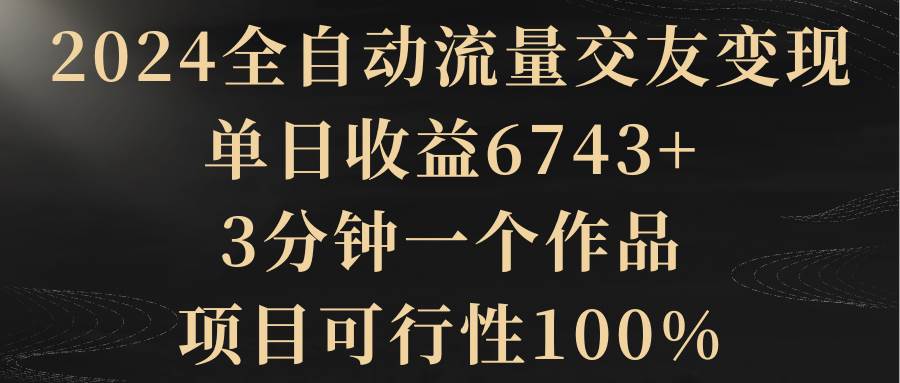 2024全自动流量交友变现，单日收益6743+，3分钟一个作品，项目可行性100%-博学库