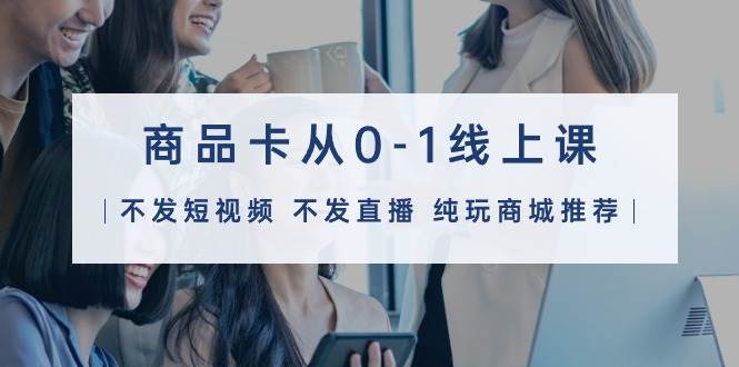商品卡从0-1线上课（不发短视频 不发直播 纯玩商城推荐）32节课-博学库