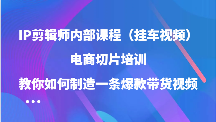 IP剪辑师内部课程（挂车视频），电商切片培训，教你如何制造一条爆款带货视频（更新）-博学库